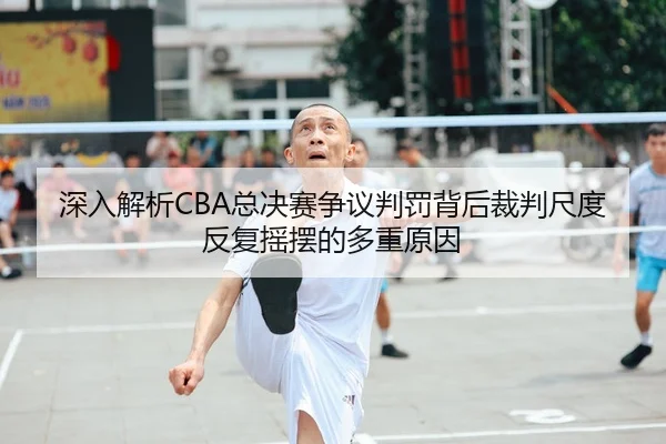 深入解析CBA总决赛争议判罚背后裁判尺度反复摇摆的多重原因