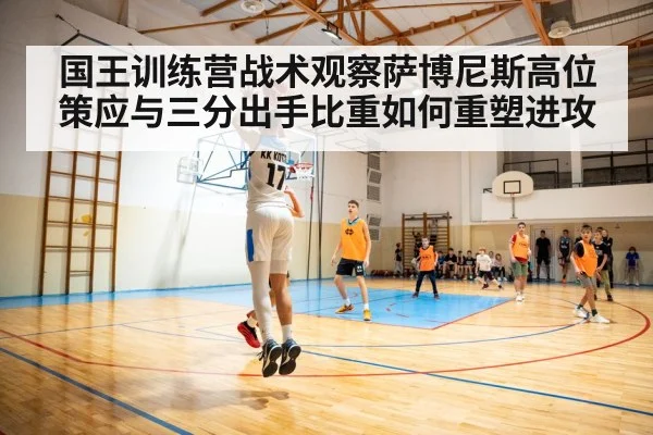国王训练营战术观察萨博尼斯高位策应与三分出手比重如何重塑进攻