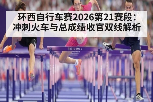 环西自行车赛2026第21赛段：冲刺火车与总成绩收官双线解析